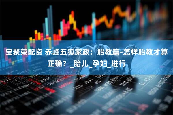 宝聚荣配资 赤峰五狐家政：胎教篇-怎样胎教才算正确？_胎儿_孕妇_进行