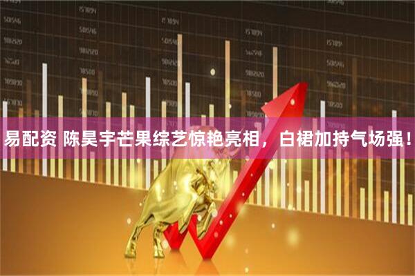 易配资 陈昊宇芒果综艺惊艳亮相，白裙加持气场强！