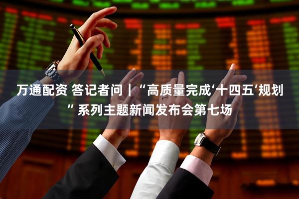 万通配资 答记者问｜“高质量完成‘十四五’规划”系列主题新闻发布会第七场