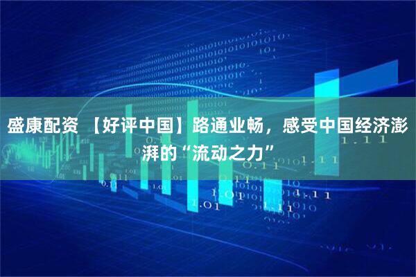盛康配资 【好评中国】路通业畅，感受中国经济澎湃的“流动之力”